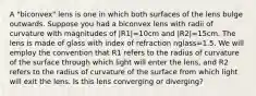 A "biconvex" lens is one in which both surfaces of the lens bulge outwards. Suppose you had a biconvex lens with radii of curvature with magnitudes of |R1|=10cm and |R2|=15cm. The lens is made of glass with index of refraction nglass=1.5. We will employ the convention that R1 refers to the radius of curvature of the surface through which light will enter the lens, and R2 refers to the radius of curvature of the surface from which light will exit the lens. Is this lens converging or diverging?