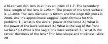 A bi-convex thin lens in air has an index of 1.7. The secondary focal length of the lens is +25cm. The power of the front surface is +1.00D. The lens diameter is 60mm and the edge thickness is 2mm. Use the approximate saggital depth formula for this problem. 1.) What is the overall power of the lens? 2.) What is the power of the back surface? 3.) What is the sag of the front surface? 4.) What is the sag of the back surface? 5.) What is the center thickness of the lens? Thin lens shape and thickness, slide 28