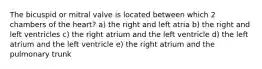 The bicuspid or mitral valve is located between which 2 chambers of the heart? a) the right and left atria b) the right and left ventricles c) the right atrium and the left ventricle d) the left atrium and the left ventricle e) the right atrium and the pulmonary trunk