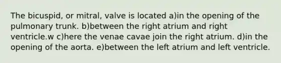 The bicuspid, or mitral, valve is located a)in the opening of the pulmonary trunk. b)between the right atrium and right ventricle.w c)here the venae cavae join the right atrium. d)in the opening of the aorta. e)between the left atrium and left ventricle.