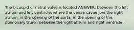 The bicuspid or mitral valve is located ANSWER: between the left atrium and left ventricle. where the venae cavae join the right atrium. in the opening of the aorta. in the opening of the pulmonary trunk. between the right atrium and right ventricle.