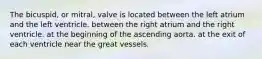 The bicuspid, or mitral, valve is located between the left atrium and the left ventricle. between the right atrium and the right ventricle. at the beginning of the ascending aorta. at the exit of each ventricle near the great vessels.