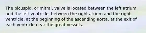 The bicuspid, or mitral, valve is located between the left atrium and the left ventricle. between the right atrium and the right ventricle. at the beginning of the ascending aorta. at the exit of each ventricle near the great vessels.