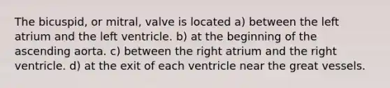 The bicuspid, or mitral, valve is located a) between the left atrium and the left ventricle. b) at the beginning of the ascending aorta. c) between the right atrium and the right ventricle. d) at the exit of each ventricle near the great vessels.