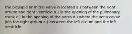 the bicuspid or mitral valve is located a.) between the right atrium and right ventricle b.) in the opening of the pulmonary trunk c.) in the opening of the aorta d.) where the vena cavae join the right atrium e.) between the left atrium and the left ventricle