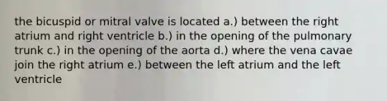 the bicuspid or mitral valve is located a.) between the right atrium and right ventricle b.) in the opening of the pulmonary trunk c.) in the opening of the aorta d.) where the vena cavae join the right atrium e.) between the left atrium and the left ventricle