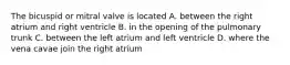 The bicuspid or mitral valve is located A. between the right atrium and right ventricle B. in the opening of the pulmonary trunk C. between the left atrium and left ventricle D. where the vena cavae join the right atrium