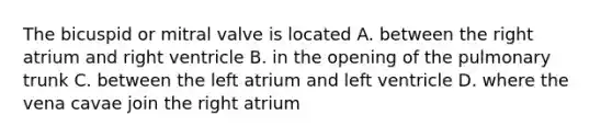 The bicuspid or mitral valve is located A. between the right atrium and right ventricle B. in the opening of the pulmonary trunk C. between the left atrium and left ventricle D. where the vena cavae join the right atrium