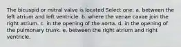 The bicuspid or mitral valve is located Select one: a. between the left atrium and left ventricle. b. where the venae cavae join the right atrium. c. in the opening of the aorta. d. in the opening of the pulmonary trunk. e. between the right atrium and right ventricle.