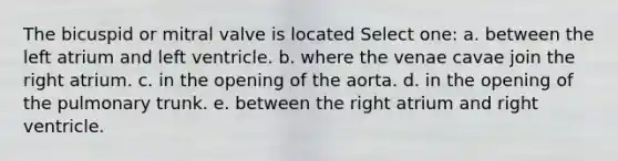 The bicuspid or mitral valve is located Select one: a. between the left atrium and left ventricle. b. where the venae cavae join the right atrium. c. in the opening of the aorta. d. in the opening of the pulmonary trunk. e. between the right atrium and right ventricle.