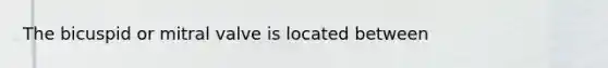 The bicuspid or mitral valve is located between