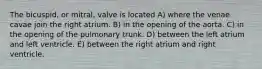 The bicuspid, or mitral, valve is located A) where the venae cavae join the right atrium. B) in the opening of the aorta. C) in the opening of the pulmonary trunk. D) between the left atrium and left ventricle. E) between the right atrium and right ventricle.