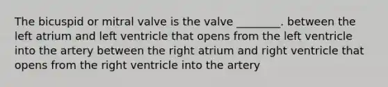 The bicuspid or mitral valve is the valve ________. between the left atrium and left ventricle that opens from the left ventricle into the artery between the right atrium and right ventricle that opens from the right ventricle into the artery