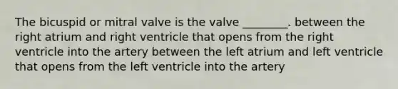 The bicuspid or mitral valve is the valve ________. between the right atrium and right ventricle that opens from the right ventricle into the artery between the left atrium and left ventricle that opens from the left ventricle into the artery