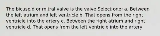 The bicuspid or mitral valve is the valve Select one: a. Between the left atrium and left ventricle b. That opens from the right ventricle into the artery c. Between the right atrium and right ventricle d. That opens from the left ventricle into the artery