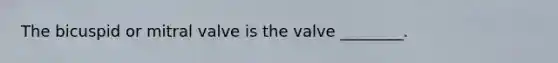 The bicuspid or mitral valve is the valve​ ________.