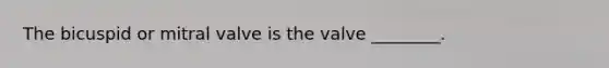 The bicuspid or mitral valve is the valve ________.