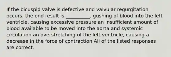 If the bicuspid valve is defective and valvular regurgitation occurs, the end result is __________. gushing of blood into the left ventricle, causing excessive pressure an insufficient amount of blood available to be moved into the aorta and systemic circulation an overstretching of the left ventricle, causing a decrease in the force of contraction All of the listed responses are correct.