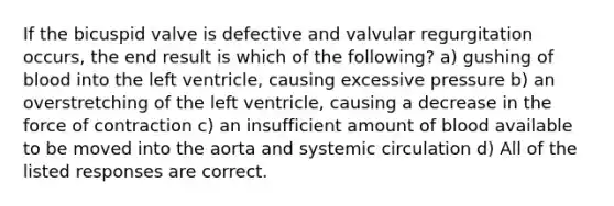 If the bicuspid valve is defective and valvular regurgitation occurs, the end result is which of the following? a) gushing of blood into the left ventricle, causing excessive pressure b) an overstretching of the left ventricle, causing a decrease in the force of contraction c) an insufficient amount of blood available to be moved into the aorta and systemic circulation d) All of the listed responses are correct.