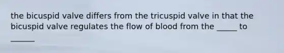 the bicuspid valve differs from the tricuspid valve in that the bicuspid valve regulates the flow of blood from the _____ to ______