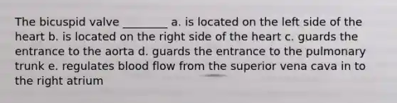 The bicuspid valve ________ a. is located on the left side of the heart b. is located on the right side of the heart c. guards the entrance to the aorta d. guards the entrance to the pulmonary trunk e. regulates blood flow from the superior vena cava in to the right atrium