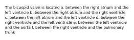 The bicuspid valve is located a. between the right atrium and the left ventricle b. between the right atrium and the right ventricle c. between the left atrium and the left ventricle d. between the right ventricle and the left ventricle e. between the left ventricle and the aorta f. between the right ventricle and the pulmonary trunk