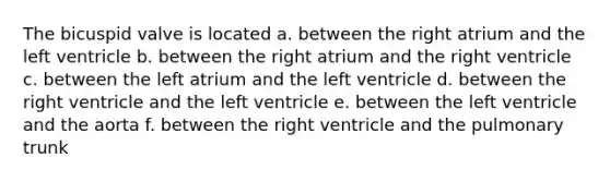 The bicuspid valve is located a. between the right atrium and the left ventricle b. between the right atrium and the right ventricle c. between the left atrium and the left ventricle d. between the right ventricle and the left ventricle e. between the left ventricle and the aorta f. between the right ventricle and the pulmonary trunk