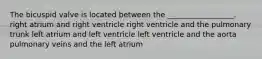 The bicuspid valve is located between the __________________. right atrium and right ventricle right ventricle and the pulmonary trunk left atrium and left ventricle left ventricle and the aorta pulmonary veins and the left atrium