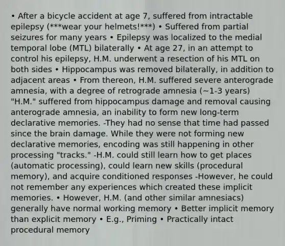 • After a bicycle accident at age 7, suffered from intractable epilepsy (***wear your helmets!***) • Suffered from partial seizures for many years • Epilepsy was localized to the medial temporal lobe (MTL) bilaterally • At age 27, in an attempt to control his epilepsy, H.M. underwent a resection of his MTL on both sides • Hippocampus was removed bilaterally, in addition to adjacent areas • From thereon, H.M. suffered severe anterograde amnesia, with a degree of retrograde amnesia (~1-3 years) "H.M." suffered from hippocampus damage and removal causing anterograde amnesia, an inability to form new long-term declarative memories. -They had no sense that time had passed since the brain damage. While they were not forming new declarative memories, encoding was still happening in other processing "tracks." -H.M. could still learn how to get places (automatic processing), could learn new skills (procedural memory), and acquire conditioned responses -However, he could not remember any experiences which created these implicit memories. • However, H.M. (and other similar amnesiacs) generally have normal working memory • Better implicit memory than explicit memory • E.g., Priming • Practically intact procedural memory