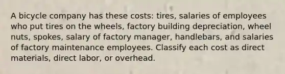 A bicycle company has these costs: tires, salaries of employees who put tires on the wheels, factory building depreciation, wheel nuts, spokes, salary of factory manager, handlebars, and salaries of factory maintenance employees. Classify each cost as direct materials, direct labor, or overhead.