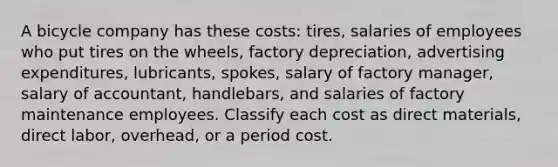 A bicycle company has these costs: tires, salaries of employees who put tires on the wheels, factory depreciation, advertising expenditures, lubricants, spokes, salary of factory manager, salary of accountant, handlebars, and salaries of factory maintenance employees. Classify each cost as direct materials, direct labor, overhead, or a period cost.