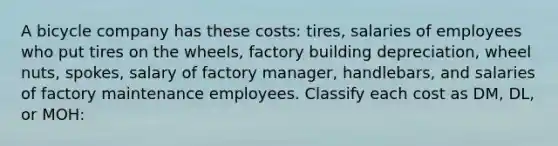 A bicycle company has these costs: tires, salaries of employees who put tires on the wheels, factory building depreciation, wheel nuts, spokes, salary of factory manager, handlebars, and salaries of factory maintenance employees. Classify each cost as DM, DL, or MOH: