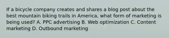 If a bicycle company creates and shares a blog post about the best mountain biking trails in America, what form of marketing is being used? A. PPC advertising B. Web optimization C. Content marketing D. Outbound marketing