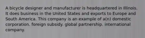 A bicycle designer and manufacturer is headquartered in Illinois. It does business in the United States and exports to Europe and South America. This company is an example of a(n) domestic corporation. foreign subsidy. global partnership. international company.