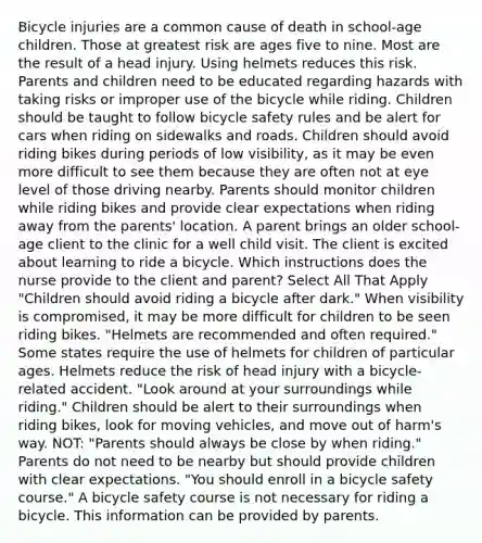 Bicycle injuries are a common cause of death in school-age children. Those at greatest risk are ages five to nine. Most are the result of a head injury. Using helmets reduces this risk. Parents and children need to be educated regarding hazards with taking risks or improper use of the bicycle while riding. Children should be taught to follow bicycle safety rules and be alert for cars when riding on sidewalks and roads. Children should avoid riding bikes during periods of low visibility, as it may be even more difficult to see them because they are often not at eye level of those driving nearby. Parents should monitor children while riding bikes and provide clear expectations when riding away from the parents' location. A parent brings an older school-age client to the clinic for a well child visit. The client is excited about learning to ride a bicycle. Which instructions does the nurse provide to the client and parent? Select All That Apply "Children should avoid riding a bicycle after dark." When visibility is compromised, it may be more difficult for children to be seen riding bikes. "Helmets are recommended and often required." Some states require the use of helmets for children of particular ages. Helmets reduce the risk of head injury with a bicycle-related accident. "Look around at your surroundings while riding." Children should be alert to their surroundings when riding bikes, look for moving vehicles, and move out of harm's way. NOT: "Parents should always be close by when riding." Parents do not need to be nearby but should provide children with clear expectations. "You should enroll in a bicycle safety course." A bicycle safety course is not necessary for riding a bicycle. This information can be provided by parents.