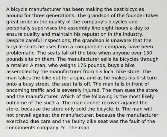 A bicycle manufacturer has been making the best bicycles around for three generations. The grandson of the founder takes great pride in the quality of the company's bicycles and personally supervises the assembly line eight hours a day to ensure quality and maintain his reputation in the industry. Despite careful inspections, the grandson is unaware that the bicycle seats he uses from a components company have been problematic. The seats fall off the bike when anyone over 150 pounds sits on them. The manufacturer sells its bicycles through a retailer. A man, who weighs 175 pounds, buys a bike assembled by the manufacturer from his local bike store. The man takes the bike out for a spin, and as he makes his first turn onto a busy street, the seat falls off. The man falls in front of oncoming traffic and is severely injured. The man sues the store and the manufacturer. Which of the following is the most likely outcome of the suit? a. The man cannot recover against the store, because the store only sold the bicycle. b. The man will not prevail against the manufacturer, because the manufacturer exercised due care and the faulty bike seat was the fault of the components company. *c. The man