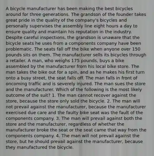 A bicycle manufacturer has been making the best bicycles around for three generations. The grandson of the founder takes great pride in the quality of the company's bicycles and personally supervises the assembly line eight hours a day to ensure quality and maintain his reputation in the industry. Despite careful inspections, the grandson is unaware that the bicycle seats he uses from a components company have been problematic. The seats fall off the bike when anyone over 150 pounds sits on them. The manufacturer sells its bicycles through a retailer. A man, who weighs 175 pounds, buys a bike assembled by the manufacturer from his local bike store. The man takes the bike out for a spin, and as he makes his first turn onto a busy street, the seat falls off. The man falls in front of oncoming traffic and is severely injured. The man sues the store and the manufacturer. Which of the following is the most likely outcome of the suit? 1. The man cannot recover against the store, because the store only sold the bicycle. 2. The man will not prevail against the manufacturer, because the manufacturer exercised due care and the faulty bike seat was the fault of the components company. 3. The man will prevail against both the store and the manufacturer, regardless of whether the manufacturer broke the seat or the seat came that way from the components company. 4. The man will not prevail against the store, but he should prevail against the manufacturer, because they manufactured the bicycle.