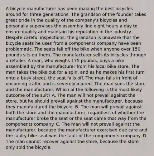 A bicycle manufacturer has been making the best bicycles around for three generations. The grandson of the founder takes great pride in the quality of the company's bicycles and personally supervises the assembly line eight hours a day to ensure quality and maintain his reputation in the industry. Despite careful inspections, the grandson is unaware that the bicycle seats he uses from a components company have been problematic. The seats fall off the bike when anyone over 150 pounds sits on them. The manufacturer sells its bicycles through a retailer. A man, who weighs 175 pounds, buys a bike assembled by the manufacturer from his local bike store. The man takes the bike out for a spin, and as he makes his first turn onto a busy street, the seat falls off. The man falls in front of oncoming traffic and is severely injured. The man sues the store and the manufacturer. Which of the following is the most likely outcome of the suit? A. The man will not prevail against the store, but he should prevail against the manufacturer, because they manufactured the bicycle. B. The man will prevail against both the store and the manufacturer, regardless of whether the manufacturer broke the seat or the seat came that way from the components company. C. The man will not prevail against the manufacturer, because the manufacturer exercised due care and the faulty bike seat was the fault of the components company. D. The man cannot recover against the store, because the store only sold the bicycle.