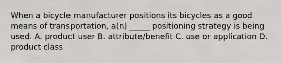 When a bicycle manufacturer positions its bicycles as a good means of transportation, a(n) _____ positioning strategy is being used. A. product user B. attribute/benefit C. use or application D. product class