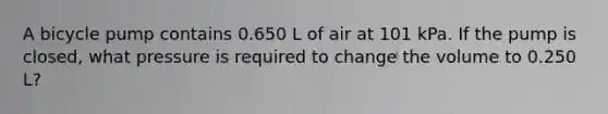 A bicycle pump contains 0.650 L of air at 101 kPa. If the pump is closed, what pressure is required to change the volume to 0.250 L?