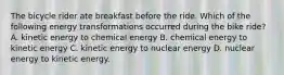 The bicycle rider ate breakfast before the ride. Which of the following energy transformations occurred during the bike ride? A. kinetic energy to chemical energy B. chemical energy to kinetic energy C. kinetic energy to nuclear energy D. nuclear energy to kinetic energy.