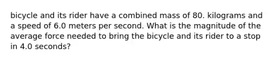 bicycle and its rider have a combined mass of 80. kilograms and a speed of 6.0 meters per second. What is the magnitude of the average force needed to bring the bicycle and its rider to a stop in 4.0 seconds?