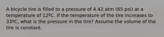 A bicycle tire is filled to a pressure of 4.42 atm (65 psi) at a temperature of 12ºC. If the temperature of the tire increases to 33ºC, what is the pressure in the tire? Assume the volume of the tire is constant.