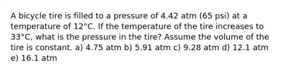 A bicycle tire is filled to a pressure of 4.42 atm (65 psi) at a temperature of 12°C. If the temperature of the tire increases to 33°C, what is the pressure in the tire? Assume the volume of the tire is constant. a) 4.75 atm b) 5.91 atm c) 9.28 atm d) 12.1 atm e) 16.1 atm