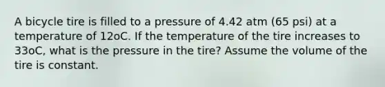 A bicycle tire is filled to a pressure of 4.42 atm (65 psi) at a temperature of 12oC. If the temperature of the tire increases to 33oC, what is the pressure in the tire? Assume the volume of the tire is constant.