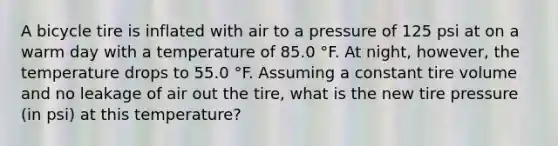 A bicycle tire is inflated with air to a pressure of 125 psi at on a warm day with a temperature of 85.0 °F. At night, however, the temperature drops to 55.0 °F. Assuming a constant tire volume and no leakage of air out the tire, what is the new tire pressure (in psi) at this temperature?