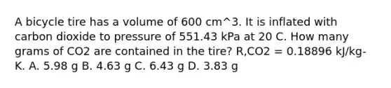 A bicycle tire has a volume of 600 cm^3. It is inflated with carbon dioxide to pressure of 551.43 kPa at 20 C. How many grams of CO2 are contained in the tire? R,CO2 = 0.18896 kJ/kg-K. A. 5.98 g B. 4.63 g C. 6.43 g D. 3.83 g