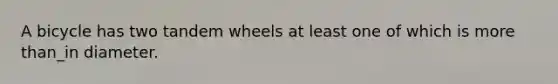 A bicycle has two tandem wheels at least one of which is more than_in diameter.