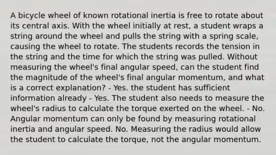 A bicycle wheel of known rotational inertia is free to rotate about its central axis. With the wheel initially at rest, a student wraps a string around the wheel and pulls the string with a spring scale, causing the wheel to rotate. The students records the tension in the string and the time for which the string was pulled. Without measuring the wheel's final angular speed, can the student find the magnitude of the wheel's final angular momentum, and what is a correct explanation? - Yes. the student has sufficient information already - Yes. The student also needs to measure the wheel's radius to calculate the torque exerted on the wheel. - No. Angular momentum can only be found by measuring rotational inertia and angular speed. No. Measuring the radius would allow the student to calculate the torque, not the angular momentum.