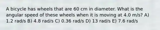 A bicycle has wheels that are 60 cm in diameter. What is the angular speed of these wheels when it is moving at 4.0 m/s? A) 1.2 rad/s B) 4.8 rad/s C) 0.36 rad/s D) 13 rad/s E) 7.6 rad/s